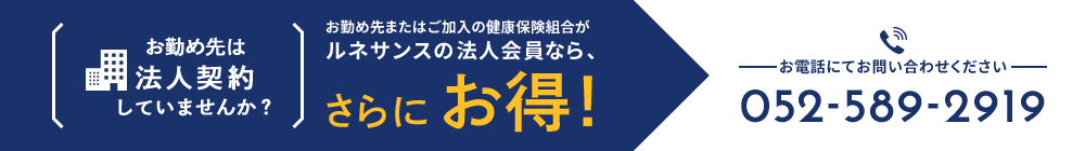 お勤め先は法人契約していませんか? お勤め先またはご加入の健康保険組合がルネサンスの法人会員なら、さらにお得!お電話にてお問い合わせください 052-589-2919